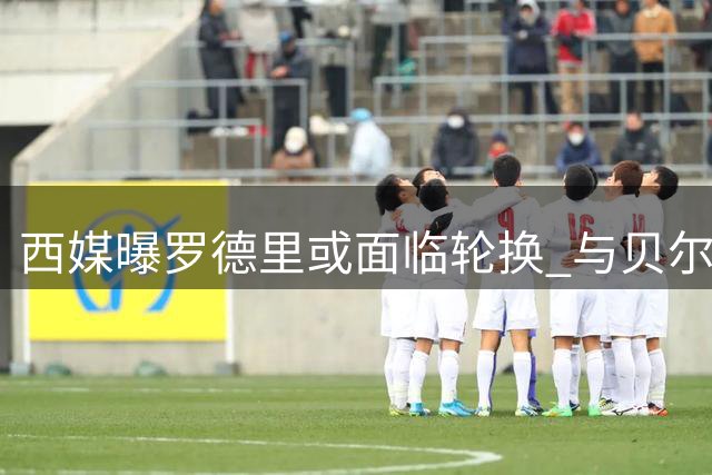 西媒曝罗德里或面临轮换 与贝尔纳尔共享出场时间
